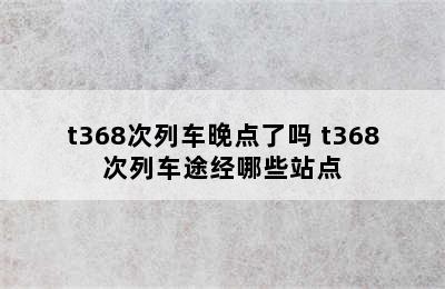 t368次列车晚点了吗 t368次列车途经哪些站点